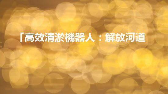 「高效清淤機器人：解放河道，保護水環(huán)境」